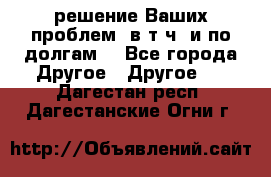 решение Ваших проблем (в т.ч. и по долгам) - Все города Другое » Другое   . Дагестан респ.,Дагестанские Огни г.